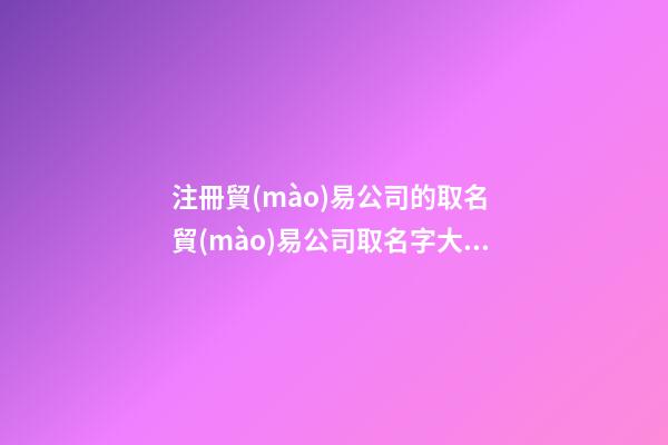 注冊貿(mào)易公司的取名 貿(mào)易公司取名字大全獨一無二-第1張-公司起名-玄機派